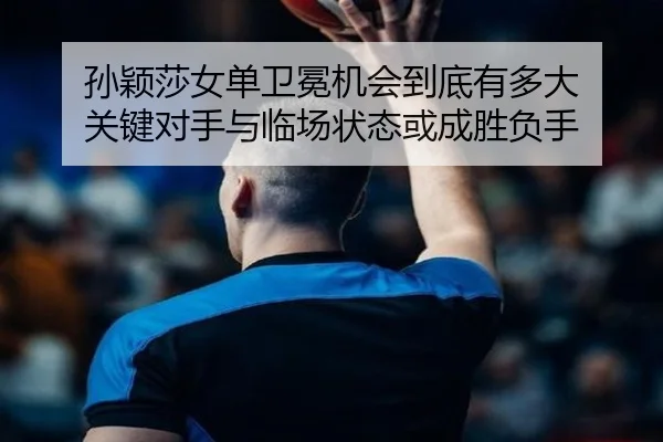孙颖莎女单卫冕机会到底有多大 关键对手与临场状态或成胜负手